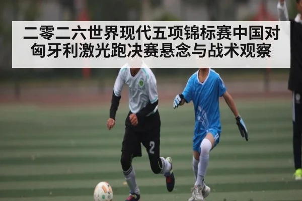 二零二六世界现代五项锦标赛中国对匈牙利激光跑决赛悬念与战术观察